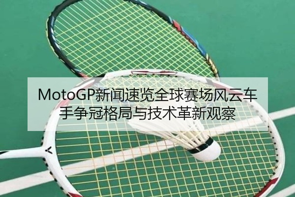 MotoGP新闻速览全球赛场风云车手争冠格局与技术革新观察