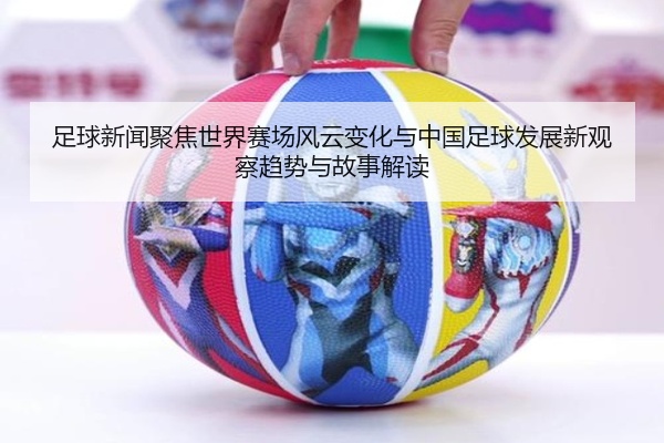 足球新闻聚焦世界赛场风云变化与中国足球发展新观察趋势与故事解读