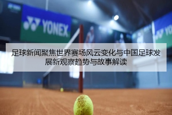 足球新闻聚焦世界赛场风云变化与中国足球发展新观察趋势与故事解读