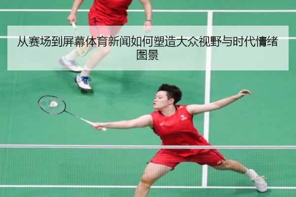 从赛场到屏幕体育新闻如何塑造大众视野与时代情绪图景