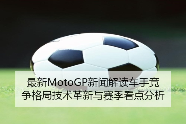 最新MotoGP新闻解读车手竞争格局技术革新与赛季看点分析