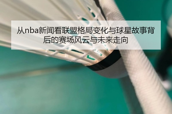 从nba新闻看联盟格局变化与球星故事背后的赛场风云与未来走向