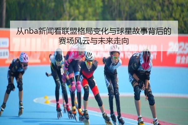 从nba新闻看联盟格局变化与球星故事背后的赛场风云与未来走向