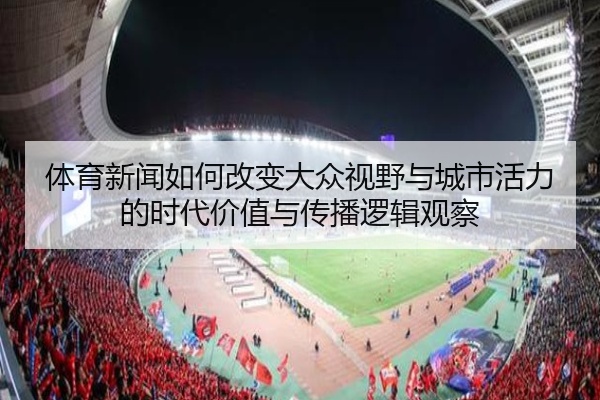 体育新闻如何改变大众视野与城市活力的时代价值与传播逻辑观察