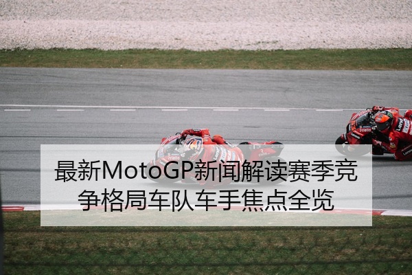 最新MotoGP新闻解读赛季竞争格局车队车手焦点全览