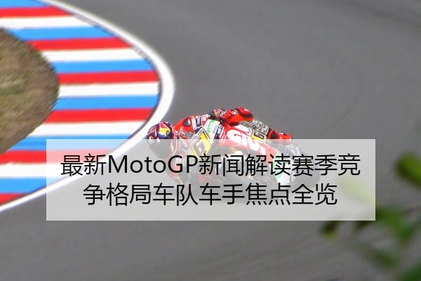 最新MotoGP新闻解读赛季竞争格局车队车手焦点全览