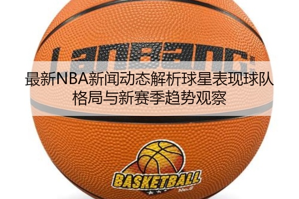 最新NBA新闻动态解析球星表现球队格局与新赛季趋势观察
