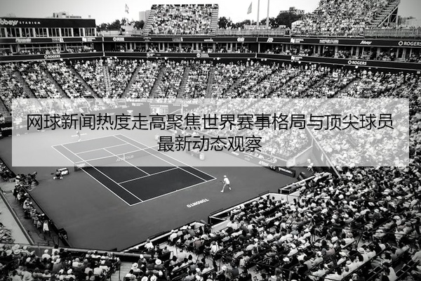 网球新闻热度走高聚焦世界赛事格局与顶尖球员最新动态观察
