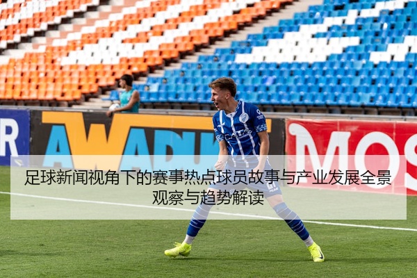 足球新闻视角下的赛事热点球员故事与产业发展全景观察与趋势解读