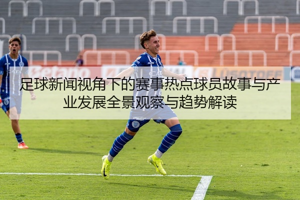 足球新闻视角下的赛事热点球员故事与产业发展全景观察与趋势解读