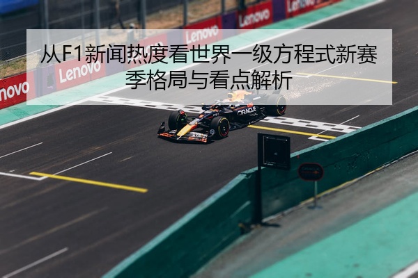 从F1新闻热度看世界一级方程式新赛季格局与看点解析