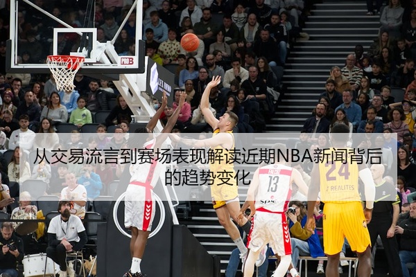 从交易流言到赛场表现解读近期NBA新闻背后的趋势变化