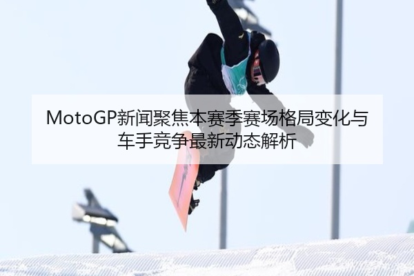 MotoGP新闻聚焦本赛季赛场格局变化与车手竞争最新动态解析