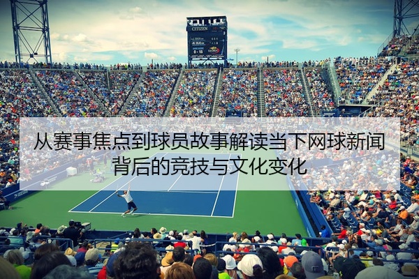 从赛事焦点到球员故事解读当下网球新闻背后的竞技与文化变化