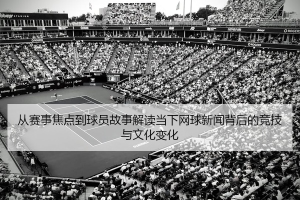 从赛事焦点到球员故事解读当下网球新闻背后的竞技与文化变化