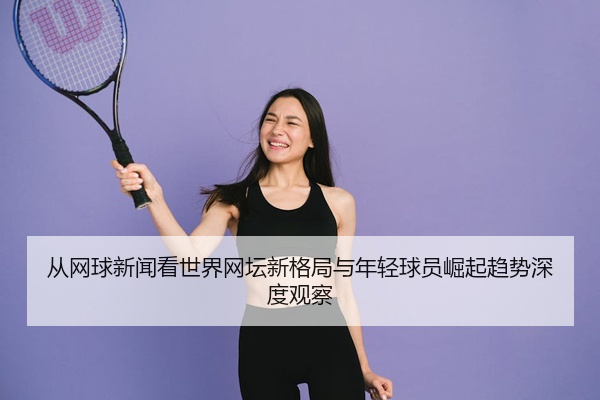 从网球新闻看世界网坛新格局与年轻球员崛起趋势深度观察