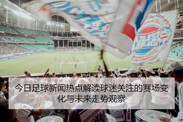 今日足球新闻热点解读球迷关注的赛场变化与未来走势观察