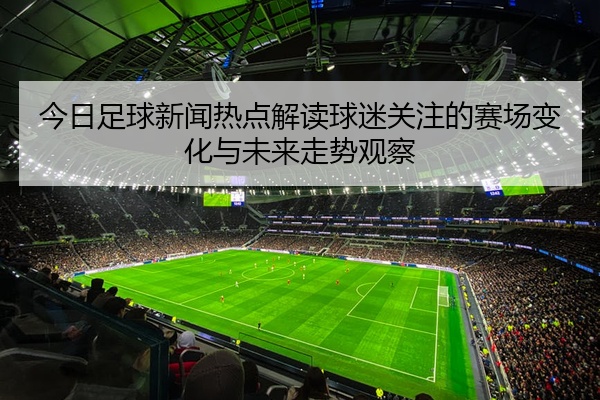 今日足球新闻热点解读球迷关注的赛场变化与未来走势观察