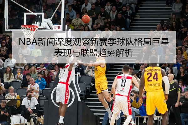 NBA新闻深度观察新赛季球队格局巨星表现与联盟趋势解析