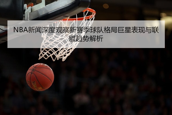 NBA新闻深度观察新赛季球队格局巨星表现与联盟趋势解析