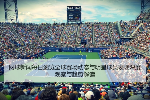 网球新闻每日速览全球赛场动态与明星球员表现深度观察与趋势解读