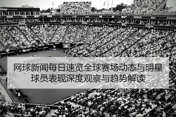 网球新闻每日速览全球赛场动态与明星球员表现深度观察与趋势解读