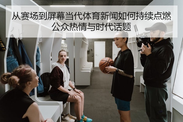 从赛场到屏幕当代体育新闻如何持续点燃公众热情与时代话题