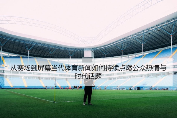 从赛场到屏幕当代体育新闻如何持续点燃公众热情与时代话题