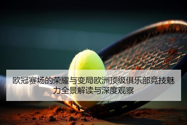 欧冠赛场的荣耀与变局欧洲顶级俱乐部竞技魅力全景解读与深度观察