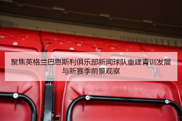 聚焦英格兰巴恩斯利俱乐部新闻球队重建青训发展与新赛季前景观察