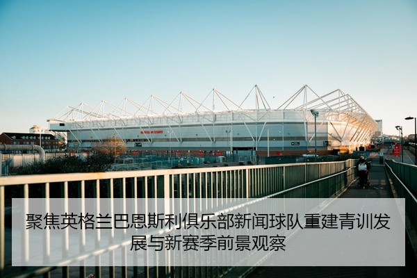 聚焦英格兰巴恩斯利俱乐部新闻球队重建青训发展与新赛季前景观察