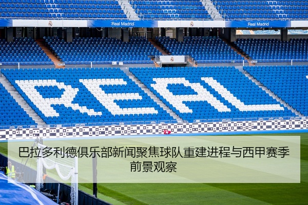 巴拉多利德俱乐部新闻聚焦球队重建进程与西甲赛季前景观察