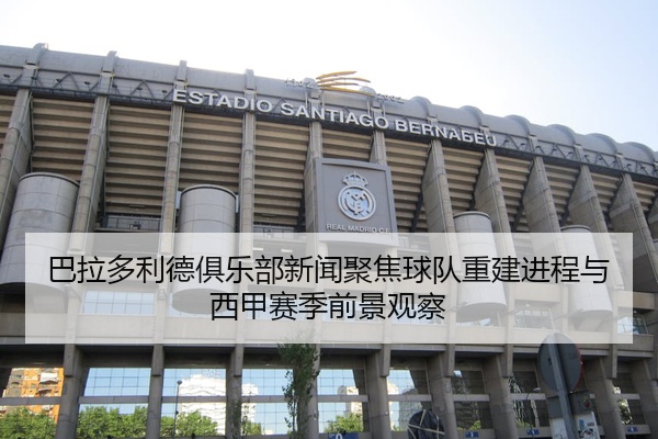 巴拉多利德俱乐部新闻聚焦球队重建进程与西甲赛季前景观察