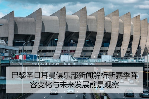 巴黎圣日耳曼俱乐部新闻解析新赛季阵容变化与未来发展前景观察