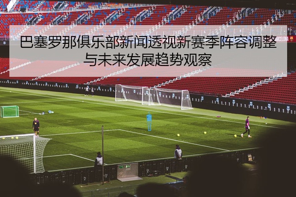 巴塞罗那俱乐部新闻透视新赛季阵容调整与未来发展趋势观察