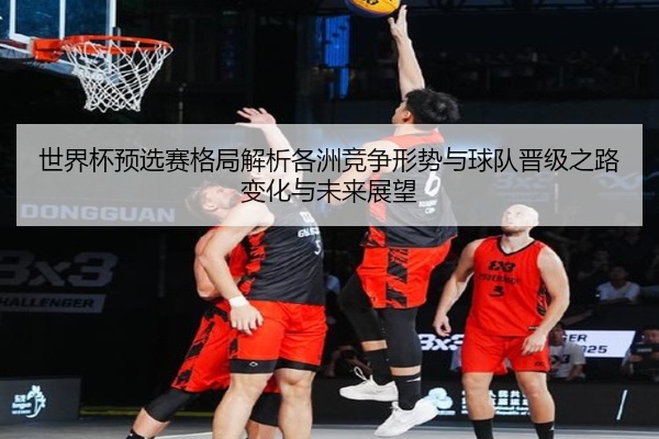世界杯预选赛格局解析各洲竞争形势与球队晋级之路变化与未来展望
