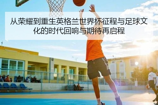 从荣耀到重生英格兰世界杯征程与足球文化的时代回响与期待再启程