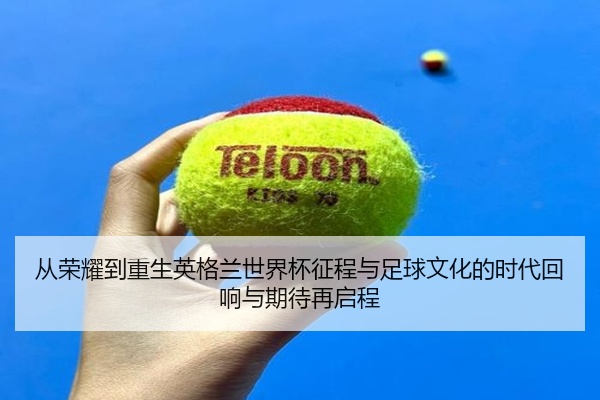 从荣耀到重生英格兰世界杯征程与足球文化的时代回响与期待再启程