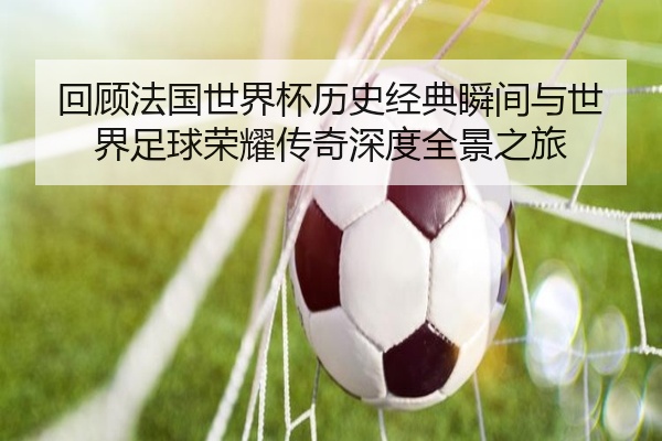 回顾法国世界杯历史经典瞬间与世界足球荣耀传奇深度全景之旅