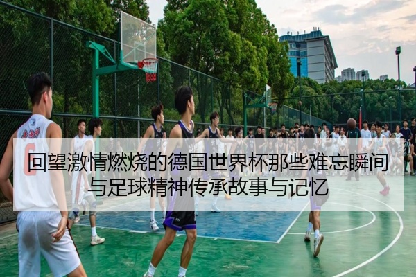 回望激情燃烧的德国世界杯那些难忘瞬间与足球精神传承故事与记忆
